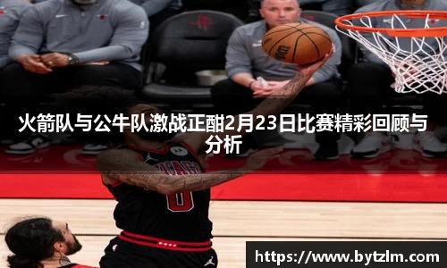 火箭队与公牛队激战正酣2月23日比赛精彩回顾与分析